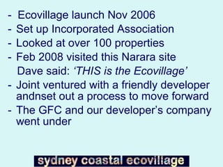 -  Ecovillage launch Nov 2006 Set up Incorporated Association Looked at over 100 properties Feb 2008 visited this Narara site  Dave said:  ‘THIS is the Ecovillage’ Joint ventured with a friendly developer andnset out a process to move forward The GFC and our developer’s company went under  