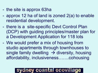 the site is approx 63ha  approx 12 ha of land is zoned 2(a) to enable residential development.  there is a  site-specific Devt Control Plan (DCP) with guiding principles/master plan for a Development Application for 118 lots We would prefer a mix of housing from studio apartments through townhouses to single family dwelling    diversity, housing affordability, inclusiveness…….cohousing 