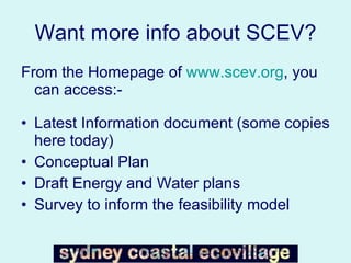 Want more info about SCEV? From the Homepage of  www.scev.org , you can access:- Latest Information document (some copies here today) Conceptual Plan Draft Energy and Water plans Survey to inform the feasibility model 
