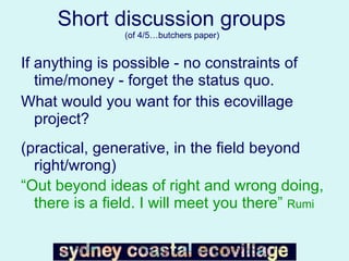 Short discussion groups  (of 4/5…butchers paper)  If anything is possible - no constraints of time/money - forget the status quo. What would you want for this ecovillage project? (practical, generative, in the field beyond right/wrong) “ Out beyond ideas of right and wrong doing, there is a field. I will meet you there”  Rumi 