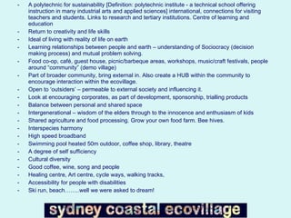 A polytechnic for sustainability [Definition: polytechnic institute - a technical school offering instruction in many industrial arts and applied sciences] international, connections for visiting teachers and students. Links to research and tertiary institutions. Centre of learning and education Return to creativity and life skills Ideal of living with reality of life on earth Learning relationships between people and earth – understanding of Sociocracy (decision making process) and mutual problem solving. Food co-op, café, guest house, picnic/barbeque areas, workshops, music/craft festivals, people around “community” (demo village) Part of broader community, bring external in. Also create a HUB within the community to encourage interaction within the ecovillage. Open to ‘outsiders’ – permeable to external society and influencing it. Look at encouraging corporates, as part of development, sponsorship, trialling products Balance between personal and shared space Intergenerational – wisdom of the elders through to the innocence and enthusiasm of kids Shared agriculture and food processing. Grow your own food farm. Bee hives. Interspecies harmony High speed broadband Swimming pool heated 50m outdoor, coffee shop, library, theatre A degree of self sufficiency Cultural diversity Good coffee, wine, song and people Healing centre, Art centre, cycle ways, walking tracks,  Accessibility for people with disabilities Ski run, beach……..well we were asked to dream! 