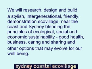 We will research, design and build  a stylish, intergenerational, friendly, demonstration ecovillage, near the coast and Sydney blending the principles of ecological, social and economic sustainability - good health, business, caring and sharing and  other options that may evolve for our well being. 