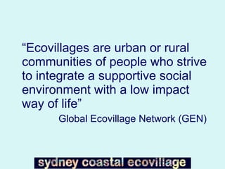 “ Ecovillages are urban or rural communities of people who strive to integrate a supportive social environment with a low impact way of life”  Global Ecovillage Network (GEN) 