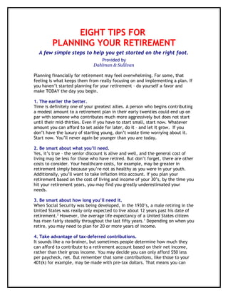 EIGHT TIPS FOR
         PLANNING YOUR RETIREMENT
  A few simple steps to help you get started on the right foot.
                                 Provided by
                              Dahlman & Sullivan

Planning financially for retirement may feel overwhelming. For some, that
feeling is what keeps them from really focusing on and implementing a plan. If
you haven’t started planning for your retirement – do yourself a favor and
make TODAY the day you begin.

1. The earlier the better.
Time is definitely one of your greatest allies. A person who begins contributing
a modest amount to a retirement plan in their early twenties could end up on
par with someone who contributes much more aggressively but does not start
until their mid-thirties. Even if you have to start small, start now. Whatever
amount you can afford to set aside for later, do it – and let it grow. If you
don’t have the luxury of starting young, don’t waste time worrying about it.
Start now. You’ll never again be younger than you are today.

2. Be smart about what you’ll need.
Yes, it’s true – the senior discount is alive and well, and the general cost of
living may be less for those who have retired. But don’t forget, there are other
costs to consider. Your healthcare costs, for example, may be greater in
retirement simply because you’re not as healthy as you were in your youth.
Additionally, you’ll want to take inflation into account. If you plan your
retirement based on the cost of living and income of your 30’s, by the time you
hit your retirement years, you may find you greatly underestimated your
needs.

3. Be smart about how long you’ll need it.
When Social Security was being developed, in the 1930’s, a male retiring in the
United States was really only expected to live about 12 years past his date of
retirement.2 However, the average life expectancy of a United States citizen
has risen fairly steadily throughout the last fifty years.1 Depending on when you
retire, you may need to plan for 20 or more years of income.

4. Take advantage of tax-deferred contributions.
It sounds like a no-brainer, but sometimes people determine how much they
can afford to contribute to a retirement account based on their net income,
rather than their gross income. You may decide you can only afford $50 less
per paycheck, net. But remember that some contributions, like those to your
401(k) for example, may be made with pre-tax dollars. That means you can
 