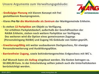 25.01.2011www.mang-bau.de4Unsere Argumente zum Verwaltungsgebäude:Großzügige Planung mit klarem Konzept mit frei     gestaltbarem Raumprogramm. - Klares Pro für die Marktstraße als Zentrum der Marktgemeinde Erkheim. - Es stehen 12 Parkplätze am Objekt zu Verfügung.       Für erhöhten Parkplatzbedarf, außerhalb der Geschäftszeiten der      RAIBA Erkheim, stehen noch weitere Parkplätze zur Verfügung.       Des weiteren wird die Option eines gemeinsamen Zugangs      (Personaleingang RAIBA) und Zugang VG-Gebäude von Süden geprüft. - Erweiterungsfähig mit weiter ausbaubarem Dachgeschoss, für etwaige   Personalerweiterung und Ausbildungsplätze. - Barrierefreier Zugang, sowie behindertengerechtes Erdgeschoss mit WC`s. - Auf Wunsch kann ein Aufzug eingebaut werden. Die Kosten betragen ca.    50.000,00 Euro. In der Entscheidung sollten jedoch auch die Unterhaltskosten    berücksichtigt werden.