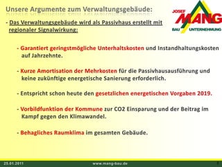 25.01.2011www.mang-bau.de5Unsere Argumente zum Verwaltungsgebäude: - Das Verwaltungsgebäude wird als Passivhaus erstellt mit regionaler Signalwirkung: - Garantiert geringstmögliche Unterhaltskosten und Instandhaltungskosten     auf Jahrzehnte. - Kurze Amortisation der Mehrkosten für die Passivhausausführung und    keine zukünftige energetische Sanierung erforderlich. - Entspricht schon heute den gesetzlichen energetischen Vorgaben 2019. - Vorbildfunktion der Kommune zur CO2 Einsparung und der Beitrag im    Kampf gegen den Klimawandel. - Behagliches Raumklima im gesamten Gebäude.