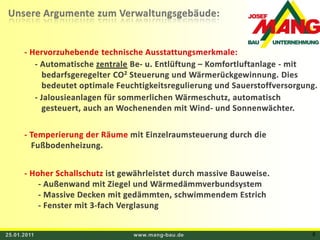 25.01.2011www.mang-bau.de6Unsere Argumente zum Verwaltungsgebäude: - Hervorzuhebende technische Ausstattungsmerkmale: - Automatische zentraleBe- u. Entlüftung – Komfortluftanlage - mit     bedarfsgeregelter CO2 Steuerung und Wärmerückgewinnung. Dies     bedeutet optimale Feuchtigkeitsregulierung und Sauerstoffversorgung. - Jalousieanlagen für sommerlichen Wärmeschutz, automatisch    gesteuert, auch an Wochenenden mit Wind- und Sonnenwächter.- Temperierung der Räume mit Einzelraumsteuerung durch die    Fußbodenheizung. - Hoher Schallschutz ist gewährleistet durch massive Bauweise.- Außenwand mit Ziegel und Wärmedämmverbundsystem- Massive Decken mit gedämmten, schwimmendem Estrich- Fenster mit 3-fach Verglasung