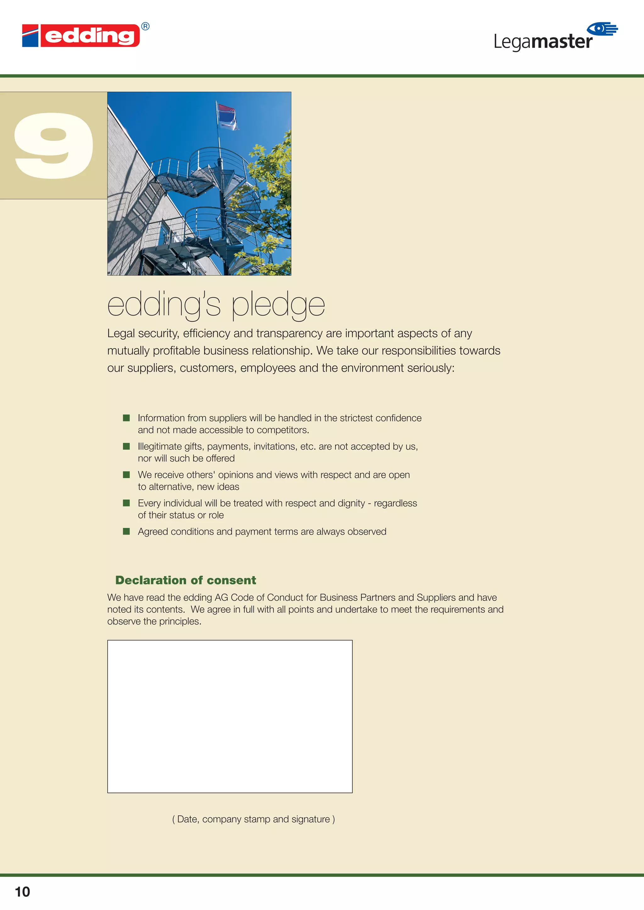 9
     edding’s pledge
     Legal security, efﬁciency and transparency are important aspects of any
     mutually proﬁtable business relationship. We take our responsibilities towards
     our suppliers, customers, employees and the environment seriously:



        ■ Information from suppliers will be handled in the strictest conﬁdence
          and not made accessible to competitors.
        ■ Illegitimate gifts, payments, invitations, etc. are not accepted by us,
          nor will such be offered
        ■ We receive others' opinions and views with respect and are open
          to alternative, new ideas
        ■ Every individual will be treated with respect and dignity - regardless
          of their status or role
        ■ Agreed conditions and payment terms are always observed




      Declaration of consent
     We have read the edding AG Code of Conduct for Business Partners and Suppliers and have
     noted its contents. We agree in full with all points and undertake to meet the requirements and
     observe the principles.




                    ( Date, company stamp and signature )




10
 