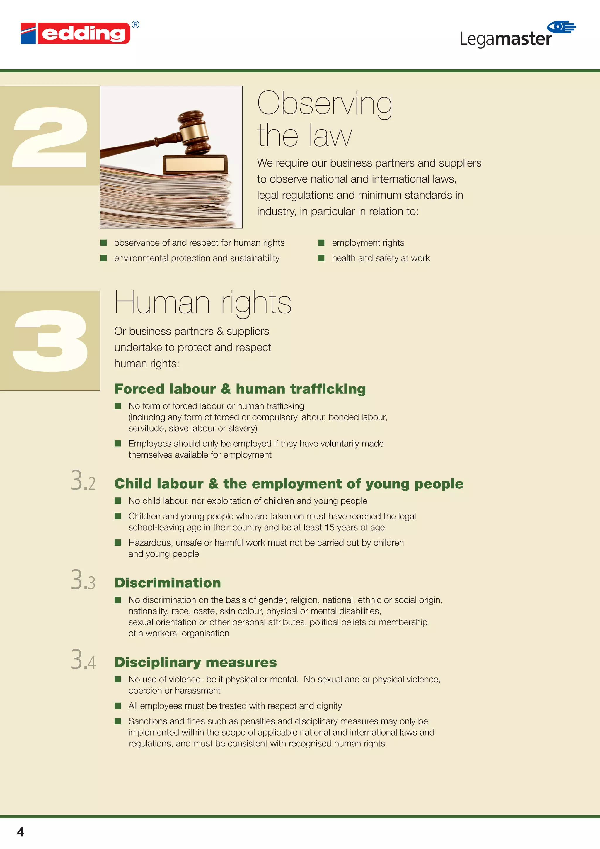 Observing
2                                                  the law
                                                   We require our business partners and suppliers
                                                   to observe national and international laws,
                                                   legal regulations and minimum standards in
                                                   industry, in particular in relation to:

          ■ observance of and respect for human rights             ■ employment rights
          ■ environmental protection and sustainability            ■ health and safety at work




             Human rights
3            Or business partners & suppliers
             undertake to protect and respect
             human rights:

             Forced labour & human trafﬁcking
             ■ No form of forced labour or human trafﬁcking
               (including any form of forced or compulsory labour, bonded labour,
               servitude, slave labour or slavery)
             ■ Employees should only be employed if they have voluntarily made
               themselves available for employment


    3.2      Child labour & the employment of young people
             ■ No child labour, nor exploitation of children and young people
             ■ Children and young people who are taken on must have reached the legal
               school-leaving age in their country and be at least 15 years of age
             ■ Hazardous, unsafe or harmful work must not be carried out by children
               and young people


    3.3      Discrimination
             ■ No discrimination on the basis of gender, religion, national, ethnic or social origin,
               nationality, race, caste, skin colour, physical or mental disabilities,
               sexual orientation or other personal attributes, political beliefs or membership
               of a workers' organisation


    3.4      Disciplinary measures
             ■ No use of violence- be it physical or mental. No sexual and or physical violence,
               coercion or harassment
             ■ All employees must be treated with respect and dignity
             ■ Sanctions and ﬁnes such as penalties and disciplinary measures may only be
               implemented within the scope of applicable national and international laws and
               regulations, and must be consistent with recognised human rights




4
 
