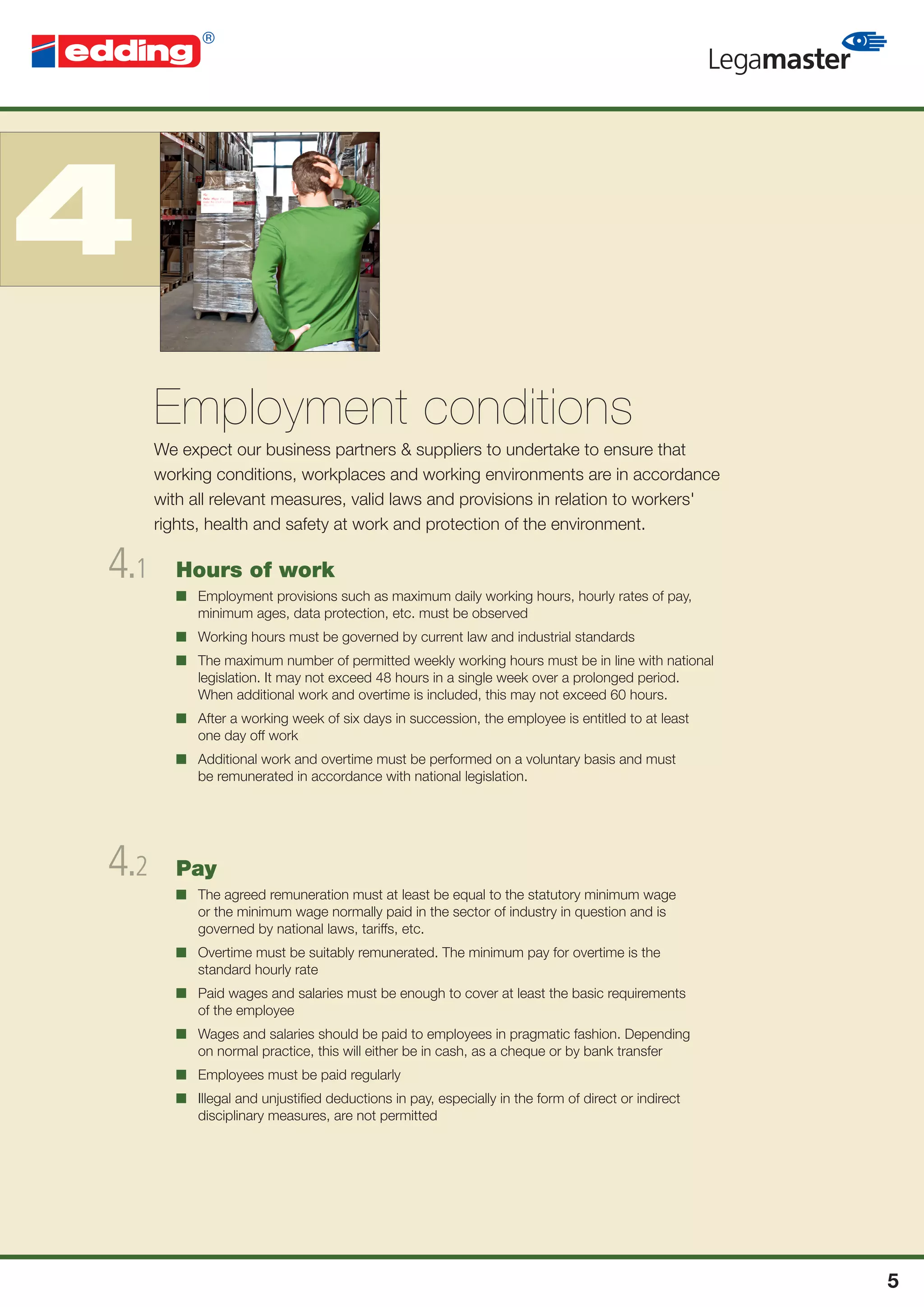 4
      Employment conditions
      We expect our business partners & suppliers to undertake to ensure that
      working conditions, workplaces and working environments are in accordance
      with all relevant measures, valid laws and provisions in relation to workers'
      rights, health and safety at work and protection of the environment.

4.1     Hours of work
        ■ Employment provisions such as maximum daily working hours, hourly rates of pay,
          minimum ages, data protection, etc. must be observed
        ■ Working hours must be governed by current law and industrial standards
        ■ The maximum number of permitted weekly working hours must be in line with national
          legislation. It may not exceed 48 hours in a single week over a prolonged period.
          When additional work and overtime is included, this may not exceed 60 hours.
        ■ After a working week of six days in succession, the employee is entitled to at least
          one day off work
        ■ Additional work and overtime must be performed on a voluntary basis and must
          be remunerated in accordance with national legislation.




4.2     Pay
        ■ The agreed remuneration must at least be equal to the statutory minimum wage
          or the minimum wage normally paid in the sector of industry in question and is
          governed by national laws, tariffs, etc.
        ■ Overtime must be suitably remunerated. The minimum pay for overtime is the
          standard hourly rate
        ■ Paid wages and salaries must be enough to cover at least the basic requirements
          of the employee
        ■ Wages and salaries should be paid to employees in pragmatic fashion. Depending
          on normal practice, this will either be in cash, as a cheque or by bank transfer
        ■ Employees must be paid regularly
        ■ Illegal and unjustiﬁed deductions in pay, especially in the form of direct or indirect
          disciplinary measures, are not permitted




                                                                                                   5
 
