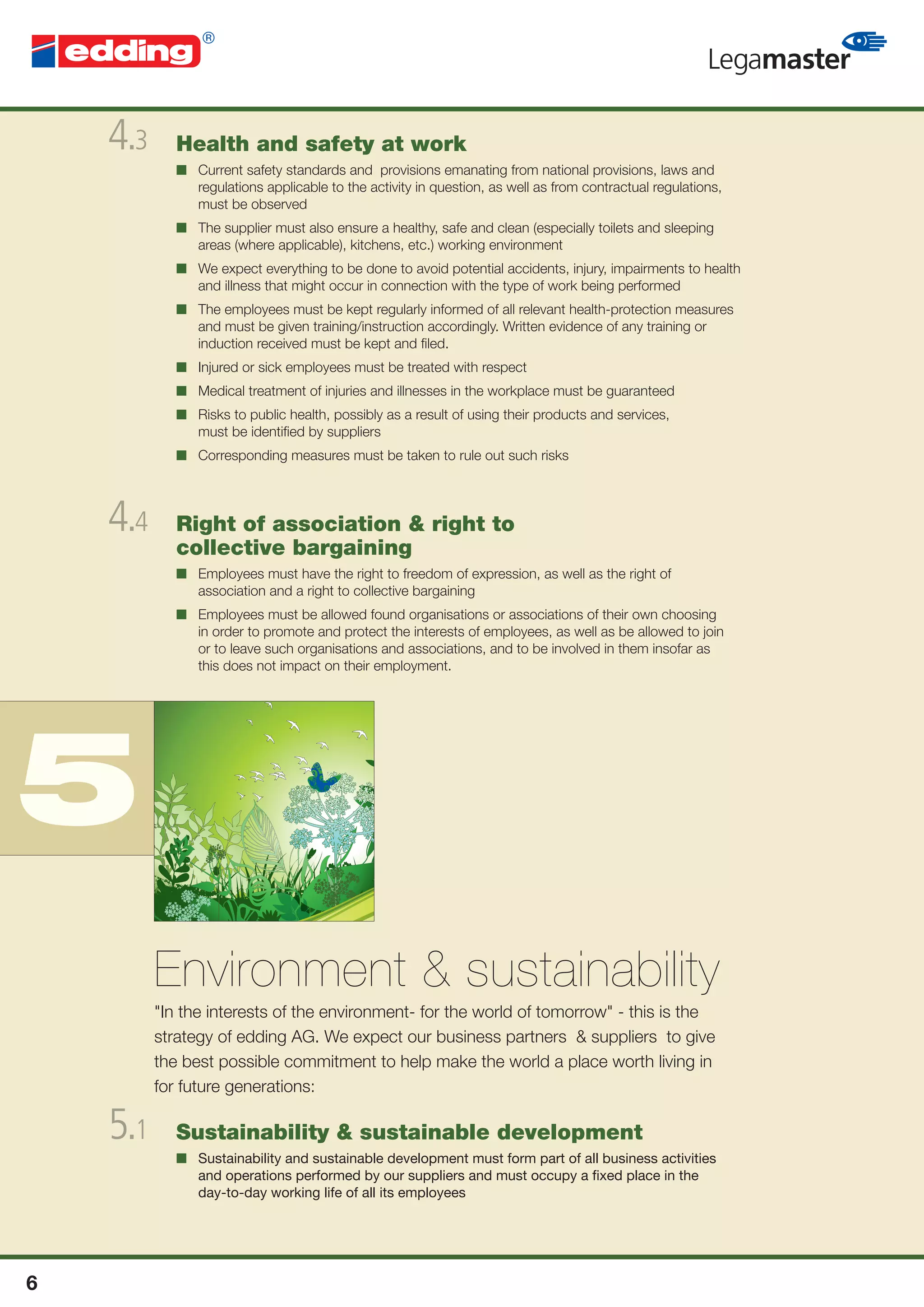 4.3      Health and safety at work
             ■ Current safety standards and provisions emanating from national provisions, laws and
               regulations applicable to the activity in question, as well as from contractual regulations,
               must be observed
             ■ The supplier must also ensure a healthy, safe and clean (especially toilets and sleeping
               areas (where applicable), kitchens, etc.) working environment
             ■ We expect everything to be done to avoid potential accidents, injury, impairments to health
               and illness that might occur in connection with the type of work being performed
             ■ The employees must be kept regularly informed of all relevant health-protection measures
               and must be given training/instruction accordingly. Written evidence of any training or
               induction received must be kept and ﬁled.
             ■ Injured or sick employees must be treated with respect
             ■ Medical treatment of injuries and illnesses in the workplace must be guaranteed
             ■ Risks to public health, possibly as a result of using their products and services,
               must be identiﬁed by suppliers
             ■ Corresponding measures must be taken to rule out such risks




    4.4      Right of association & right to
             collective bargaining
             ■ Employees must have the right to freedom of expression, as well as the right of
               association and a right to collective bargaining
             ■ Employees must be allowed found organisations or associations of their own choosing
               in order to promote and protect the interests of employees, as well as be allowed to join
               or to leave such organisations and associations, and to be involved in them insofar as
               this does not impact on their employment.




5
          Environment & sustainability
          "In the interests of the environment- for the world of tomorrow" - this is the
          strategy of edding AG. We expect our business partners & suppliers to give
          the best possible commitment to help make the world a place worth living in
          for future generations:

    5.1      Sustainability & sustainable development
             ■ Sustainability and sustainable development must form part of all business activities
               and operations performed by our suppliers and must occupy a ﬁxed place in the
               day-to-day working life of all its employees




6
 