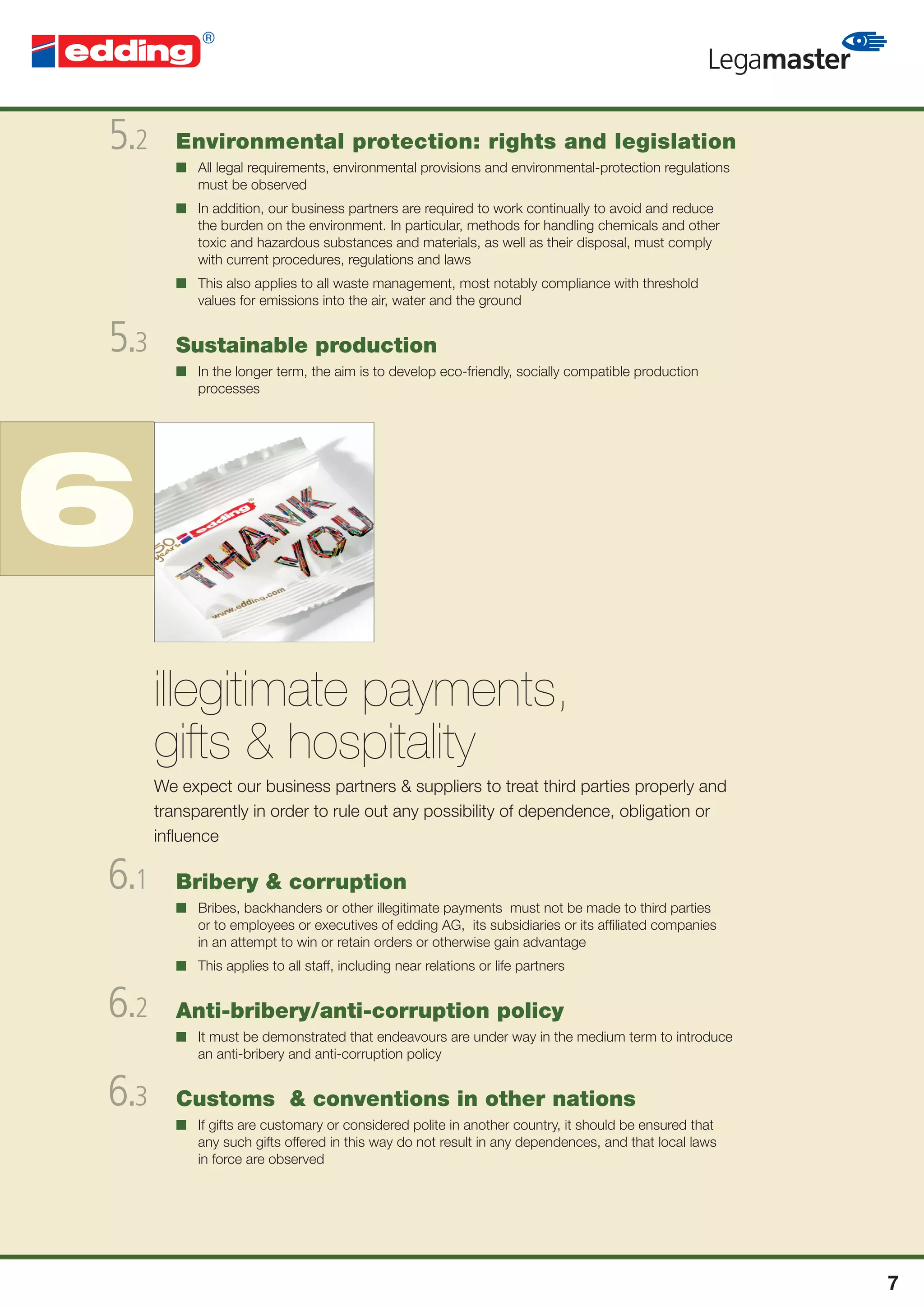 5.2      Environmental protection: rights and legislation
         ■ All legal requirements, environmental provisions and environmental-protection regulations
           must be observed
         ■ In addition, our business partners are required to work continually to avoid and reduce
           the burden on the environment. In particular, methods for handling chemicals and other
           toxic and hazardous substances and materials, as well as their disposal, must comply
           with current procedures, regulations and laws
         ■ This also applies to all waste management, most notably compliance with threshold
           values for emissions into the air, water and the ground


5.3      Sustainable production
         ■ In the longer term, the aim is to develop eco-friendly, socially compatible production
           processes




6
      illegitimate payments,
      gifts & hospitality
      We expect our business partners & suppliers to treat third parties properly and
      transparently in order to rule out any possibility of dependence, obligation or
      inﬂuence

6.1      Bribery & corruption
         ■ Bribes, backhanders or other illegitimate payments must not be made to third parties
           or to employees or executives of edding AG, its subsidiaries or its afﬁliated companies
           in an attempt to win or retain orders or otherwise gain advantage
         ■ This applies to all staff, including near relations or life partners


6.2      Anti-bribery/anti-corruption policy
         ■ It must be demonstrated that endeavours are under way in the medium term to introduce
           an anti-bribery and anti-corruption policy


6.3      Customs & conventions in other nations
         ■ If gifts are customary or considered polite in another country, it should be ensured that
           any such gifts offered in this way do not result in any dependences, and that local laws
           in force are observed




                                                                                                       7
 