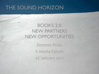 THE SOUND HORIZON


         BOOKS 2.0:
       NEW PARTNERS
     NEW OPPORTUNITIES
         Dominic Pride
        E‐Media Forum 
        25 January 2011
 