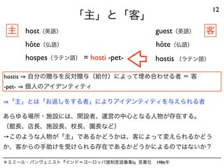 「主」と「客」
12
host（英語） guest（英語）
hôte（仏語）hôte（仏語）
hostis 自分の贈与を反対贈与（給付）によって埋め合わせる者 ＝ 客
-pet- 個人のアイデンティティ
＊エミール・バンヴェニスト『インド＝ヨーロッパ諸制度語彙集I』言叢社 1986年
hospes（ラテン語） hostis （ラテン語）
「主」とは「お返しをする者」によりアイデンティティを与えられる者
= hosti -pet-
主 客
あらゆる場所・施設には、開設者、運営の中心となる人物が存在する。
（館長、店長、施設長、校長、園長など）
→このような人物が「主」であるかどうかは、客によって変えられるかどう
か、客からの手助けを受けられる存在であるかどうかによるのではないか？
 