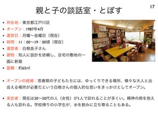 親と子の談話室・とぽす
17
• 所在地：東京都江戸川区
• オープン：1987年4月
• 運営日：月曜∼金曜日（現在）
• 時間：11：00∼19：00頃（現在）
• 運営者：白根良子さん
• 建物：知人に設計を依頼し、自宅の敷地の一
画に新築
• 面積：約65㎡
• オープンの経緯：思春期の子どもたちには、ゆっくりできる場所、様々な大人と出
会える場所が必要だという白根さんの個人的な思いをきっかけとしてオープン。
• 来訪者：現在は30∼50代の人（女性）が1人で訪れることが多くい。精神の病を抱え
る人も訪れる。学校帰りの小学生が、水を飲みに立ち寄ることもある。
 