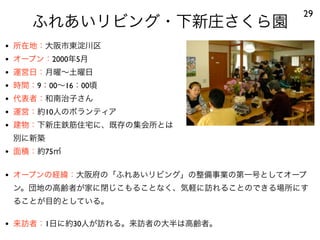 ふれあいリビング・下新庄さくら園
29
• 所在地：大阪市東淀川区
• オープン：2000年5月
• 運営日：月曜∼土曜日
• 時間：9：00∼16：00頃
• 代表者：和南治子さん
• 運営：約10人のボランティア
• 建物：下新庄鉄筋住宅に、既存の集会所とは
別に新築
• 面積：約75㎡
• オープンの経緯：大阪府の「ふれあいリビング」の整備事業の第一号としてオープ
ン。団地の高齢者が家に閉じこもることなく、気軽に訪れることのできる場所にす
ることが目的としている。
• 来訪者：1日に約30人が訪れる。来訪者の大半は高齢者。
 