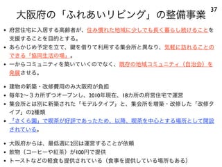 大阪府の「ふれあいリビング」の整備事業
37
• 府営住宅に入居する高齢者が、住み慣れた地域に少しでも長く暮らし続けることを
支援することを目的とする。
• あらかじめ予定を立て、 を借りて利用する集会所と異なり、気軽に訪れることの
できる「協同生活の場」。
• 一からコミュニティを築いていくのでなく、既存の地域コミュニティ（自治会）を
発展させる。
• 建物の新築・改修費用のみ大阪府が負担
• 毎年2∼３カ所ずつオープンし、2010年現在、18カ所の府営住宅で運営
• 集会所とは別に新築された「モデルタイプ」と、集会所を増築・改修した「改修タ
イプ」の2種類
• 「さくら園」で喫茶が好評であったため、以降、喫茶を中心とする場所として開設
されている。
• 大阪府からは、最低週に2回は運営することが依頼
• 飲物（コーヒーや紅茶）が100円で提供
• トーストなどの軽食も提供されている（食事を提供している場所もある）
 