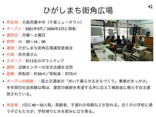 ひがしまち街角広場
42
• 所在地：大阪府豊中市（千里ニュータウン）
• オープン：2001年9月／2006年5月に移転
• 運営日：月曜∼土曜日
• 時間：11：00∼16：00
• 運営：ひがしまち街角広場運営委員会
• 代表：赤井直さん
• スタッフ：約12名のボランティア
• 建物：近隣センターの空き店舗を活用
• 面積：移転前：約30㎡／移転後：約75㎡
• オープンの経緯：：国土交通省の「歩いて暮らせるまちづくり」事業がきっかけ。
半年間の社会実験以降は、運営の継続を希望する声に応えて補助金に頼らず自主運
営されている。
• 来訪者：1日に40∼50人程。高齢者、子連れの母親などが訪れる。近くの小学校に通
う子どもたちが、学校帰りに水を飲みに立ち寄る。
 