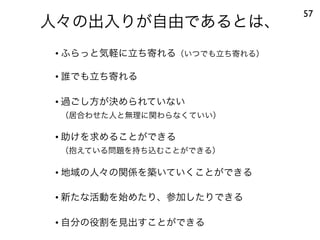 人々の出入りが自由であるとは、
57
• ふらっと気軽に立ち寄れる（いつでも立ち寄れる）
• 誰でも立ち寄れる
• 過ごし方が決められていない
（居合わせた人と無理に関わらなくていい）
• 助けを求めることができる
（抱えている問題を持ち込むことができる）
• 地域の人々の関係を築いていくことができる
• 新たな活動を始めたり、参加したりできる
• 自分の役割を見出すことができる
 