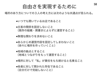 自由さを実現するために
58
●いつでも開いているお店であること
●主客の関係を固定しないこと
（既存の組織・肩書きによらずに運営すること）
●無理な関わりを求めないこと
●あらかじめ運営内容を固定してしまわないこと
（徐々に場所を作っていくこと）
●地域の拠点とすること
（地域とつながりをもって運営すること）
●場所に対して「私」が責任をもち続けると名乗ること
●他者に対して開かれた存在であること
（自分だけで完結しないこと）
場所のあり方についての３人の考え方には次のような共通点が見られる。
 