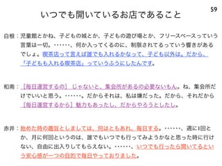 いつでも開いているお店であること
59
白根：児童館とかね、子どもの城とか、子どもの遊び場とか、フリースペースっていう
言葉は一切。･･････、何か入ってくるのに、制限されてるっていう響きがある
でしょ。喫茶店って言えば誰でも入れるかなって、子ども以外は。だから、
「子どもも入れる喫茶店」っていうふうにしたんです。
和南：［毎日運営するの］ じゃないと、集会所があるの必要ないもん。ね、集会所だ
けでいいと思う。･･････。だからそれは、私は嫌だった。だから、それだから
［毎日運営するから］魅力もあったし、だからやろうとしたし。
赤井：始めた時の趣旨としましては、何はともあれ、毎日する。･･････、週に1回と
か、月に何回というのは、誰でもいつでも行ってみようかなと思った時に行け
ない、自由に出入りしてもらえない。･･････、いつでも行ったら開いてるとい
う安心感が一つの目的で毎日やっておりました。
 