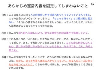 あらかじめ運営内容を固定してしまわないこと
65
白根：ここは喫茶店なので人との出会いがその流れをつくっていっているんですよ。
人との出会いがつくっていってるので、「ちょっと待って」とは絶対私は言え
ない。「そういう要求ならそれもやりましょうね」っていうかたちで、だんだ
ん渦巻きが広くなっちゃうって言うかな。
和南：あんまり前へ前へ心配しないで、会うた時会うた時の事件で処理していく。
和南：それもひとつの「ふれあい」をやりながらしていってる、幅がどんどん広がっ
てる感じで、まぁ、それはいいことだなぁと思って。こっちから何かしなくて
もね、受けながら受けながらやっていったらねぇ、なんぼでも、うん、あると
思うよ。
赤井：あんまり場所づくりしたところで、こちらの押し付けがあったらだめなんです
よね。だから、はっきり言えば来る人がつくっていく、来る人のニーズに合っ
たものをつくっていく。こちらの押し付けはね、やっぱり無理なところがある
と思いますね。
 