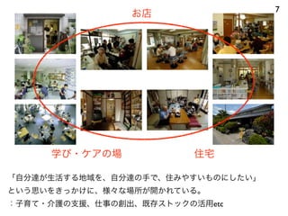 7
お店
学び・ケアの場 住宅
「自分達が生活する地域を、自分達の手で、住みやすいものにしたい」
という思いをきっかけに、様々な場所が開かれている。
：子育て・介護の支援、仕事の創出、既存ストックの活用etc
 