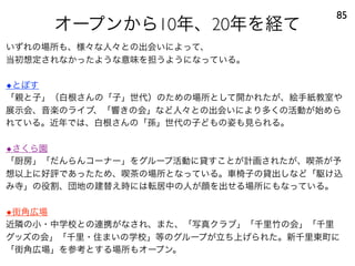 オープンから10年、20年を経て
85
いずれの場所も、様々な人々との出会いによって、
当初想定されなかったような意味を担うようになっている。
◆とぽす
「親と子」（白根さんの「子」世代）のための場所として開かれたが、絵手紙教室や
展示会、音楽のライブ、「響きの会」など人々との出会いにより多くの活動が始めら
れている。近年では、白根さんの「孫」世代の子どもの姿も見られる。
◆さくら園
「厨房」「だんらんコーナー」をグループ活動に貸すことが計画されたが、喫茶が予
想以上に好評であったため、喫茶の場所となっている。車椅子の貸出しなど「駆け込
み寺」の役割、団地の建替え時には転居中の人が顔を出せる場所にもなっている。
◆街角広場
近隣の小・中学校との連携がなされ、また、「写真クラブ」「千里竹の会」「千里
グッズの会」「千里・住まいの学校」等のグループが立ち上げられた。新千里東町に
「街角広場」を参考とする場所もオープン。
 