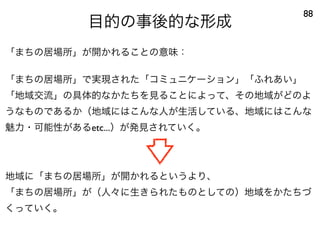 目的の事後的な形成
88
「まちの居場所」が開かれることの意味：
「まちの居場所」で実現された「コミュニケーション」「ふれあい」
「地域交流」の具体的なかたちを見ることによって、その地域がどのよ
うなものであるか（地域にはこんな人が生活している、地域にはこんな
魅力・可能性があるetc...）が発見されていく。
地域に「まちの居場所」が開かれるというより、
「まちの居場所」が（人々に生きられたものとしての）地域をかたちづ
くっていく。
 