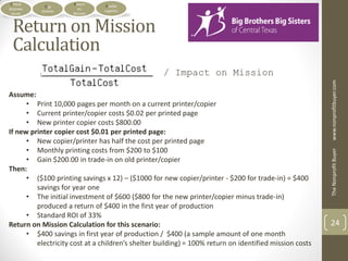 Critical             Return     Doable
             Org
Business                on      Logistics
            Outline
 Issues               Mission



  Return on Mission
  Calculation
                                                   / Impact on Mission




                                                                                                        www.nonprofitbuyer.com
Assume:
      • Print 10,000 pages per month on a current printer/copier
      • Current printer/copier costs $0.02 per printed page
      • New printer copier costs $800.00
If new printer copier cost $0.01 per printed page:
      • New copier/printer has half the cost per printed page
      • Monthly printing costs from $200 to $100




                                                                                                        The Nonprofit Buyer
      • Gain $200.00 in trade-in on old printer/copier
Then:
      • ($100 printing savings x 12) – ($1000 for new copier/printer - $200 for trade-in) = $400
         savings for year one
      • The initial investment of $600 ($800 for the new printer/copier minus trade-in)
         produced a return of $400 in the first year of production
      • Standard ROI of 33%
Return on Mission Calculation for this scenario:                                                        24
      • $400 savings in first year of production / $400 (a sample amount of one month
         electricity cost at a children’s shelter building) = 100% return on identified mission costs
 
