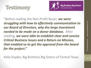 Testimony
“Before reading the Non-Profit Buyer, we were




                                                          www.nonprofitbuyer.com
struggling with how to effectively communication to
our Board of Directors, why the large investment
needed to be made on a donor database. After
reading, we were able to establish clear and concise
Critical Business Issues and a Return on Mission,




                                                          The Nonprofit Buyer
that enabled us to get the approval from the board
for the project.”

Kelly Snyder, Big Brothers Big Sisters of Central Texas   28
 