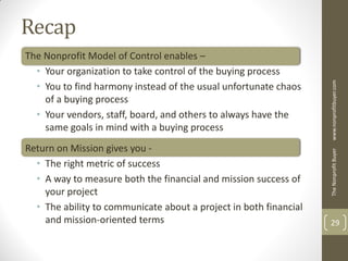 Recap
The Nonprofit Model of Control enables –
  • Your organization to take control of the buying process




                                                                   www.nonprofitbuyer.com
  • You to find harmony instead of the usual unfortunate chaos
    of a buying process
  • Your vendors, staff, board, and others to always have the
    same goals in mind with a buying process
Return on Mission gives you -




                                                                   The Nonprofit Buyer
  • The right metric of success
  • A way to measure both the financial and mission success of
    your project
  • The ability to communicate about a project in both financial
    and mission-oriented terms                                     29
 