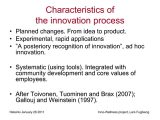 Characteristics of
                 the innovation process
• Planned changes. From idea to product.
• Experimental, rapid applications
• ”A posteriory recognition of innovation”, ad hoc
  innovation.

• Systematic (using tools). Integrated with
  community development and core values of
  employees.

• After Toivonen, Tuominen and Brax (2007);
  Gallouj and Weinstein (1997).
Helsinki January 28 2011        Inno-Wellness project, Lars Fuglsang
 