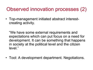 Observed innovation processes (2)
• Top-management initiated abstract interest-
  creating activity.

  “We have some external requirements and
  expectations which can put focus on a need for
  development. It can be something that happens
  in society at the political level and the citizen
  level.”

• Tool: A development department. Negotiations.
 