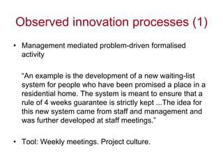 Observed innovation processes (1)
• Management mediated problem-driven formalised
  activity

  “An example is the development of a new waiting-list
  system for people who have been promised a place in a
  residential home. The system is meant to ensure that a
  rule of 4 weeks guarantee is strictly kept ...The idea for
  this new system came from staff and management and
  was further developed at staff meetings.”

• Tool: Weekly meetings. Project culture.
 