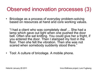 Observed innovation processes (3)
• Bricolage as a process of everyday problem-solving
  based on resources at hand and core working values.

    “I had a client who was completely deaf ... She had a
    lamp which gave out light when one pushed the door
    bell. Often she sat knitting. You could give her a fright, if
    you entered the door. Then I stamped my foot in the
    floor. Then she felt the vibration. Then she was not
    scared when somebody suddenly stood there.”

• Tool: A culture of bricolage. A mobile phone.



Helsinki January 28 2011                  Inno-Wellness project, Lars Fuglsang
 