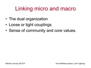Linking micro and macro
• The dual organization
• Loose or tight couplings
• Sense of community and core values.




Helsinki January 28 2011   Inno-Wellness project, Lars Fuglsang
 