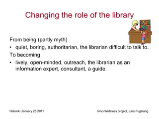 Changing the role of the library

From being (partly myth)
• quiet, boring, authoritarian, the librarian difficult to talk to.
To becoming
• lively, open-minded, outreach, the librarian as an
  information expert, consultant, a guide.




Helsinki January 28 2011                  Inno-Wellness project, Lars Fuglsang
 