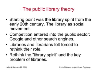 The public library theory

• Starting point was the library spirit from the
  early 20th century. The library as social
  movement.
• Competition entered into the public sector:
  Google and other search engines.
• Libraries and librarians felt forced to
  rethink their role.
• Rethink the ”library spirit” and the key
  problem of libraries.
Helsinki January 28 2011            Inno-Wellness project, Lars Fuglsang
 
