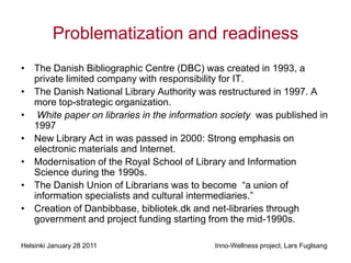 Problematization and readiness
• The Danish Bibliographic Centre (DBC) was created in 1993, a
  private limited company with responsibility for IT.
• The Danish National Library Authority was restructured in 1997. A
  more top-strategic organization.
• White paper on libraries in the information society was published in
  1997
• New Library Act in was passed in 2000: Strong emphasis on
  electronic materials and Internet.
• Modernisation of the Royal School of Library and Information
  Science during the 1990s.
• The Danish Union of Librarians was to become “a union of
  information specialists and cultural intermediaries.”
• Creation of Danbibbase, bibliotek.dk and net-libraries through
  government and project funding starting from the mid-1990s.

Helsinki January 28 2011                    Inno-Wellness project, Lars Fuglsang
 