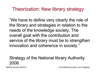 Theorization: New library strategy

    ”We have to define very clearly the role of
    the library and strategies in relation to the
    needs of the knowledge society. The
    overall goal with the contribution and
    service of the library must be to strengthen
    innovation and coherence in society.”

    Strategy of the National library Authority
    2006
Helsinki January 28 2011       Inno-Wellness project, Lars Fuglsang
 