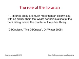 The role of the librarian

    ”… libraries today are much more than an elderly lady
    with an amber chain that wears her hair in a knot at the
    back sitting behind the counter of the public library ...

    (DBCAvisen, ”T DBCnews”, 04 Winter 2005).




Helsinki January 28 2011                Inno-Wellness project, Lars Fuglsang
 