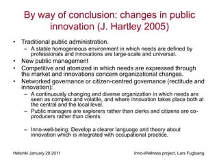 By way of conclusion: changes in public
          innovation (J. Hartley 2005)
• Traditional public administration.
     – A stable homogeneous environment in which needs are defined by
       professionals and innovations are large-scale and universal.
• New public management
• Competitive and atomized in which needs are expressed through
  the market and innovations concern organizational changes.
• Networked governance or citizen-centred governance (rectitude and
  innovation):
     – A continuously changing and diverse organization in which needs are
       seen as complex and volatile, and where innovation takes place both at
       the central and the local level.
     – Public managers are explorers rather than clerks and citizens are co-
       producers rather than clients.

     – Inno-well-being: Develop a clearer language and theory about
       innovation which is integrated with occupational practice.


Helsinki January 28 2011                         Inno-Wellness project, Lars Fuglsang
 
