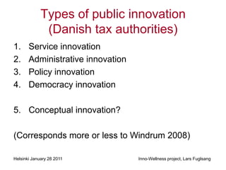 Types of public innovation
              (Danish tax authorities)
1.     Service innovation
2.     Administrative innovation
3.     Policy innovation
4.     Democracy innovation

5. Conceptual innovation?

(Corresponds more or less to Windrum 2008)

Helsinki January 28 2011           Inno-Wellness project, Lars Fuglsang
 