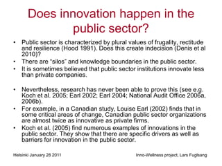 Does innovation happen in the
               public sector?
• Public sector is characterized by plural values of frugality, rectitude
  and resilience (Hood 1991). Does this create indecision (Denis et al
  2010)?
• There are “silos” and knowledge boundaries in the public sector.
• It is sometimes believed that public sector institutions innovate less
  than private companies.

• Nevertheless, research has never been able to prove this (see e.g.
  Koch et al. 2005; Earl 2002; Earl 2004; National Audit Office 2006a,
  2006b).
• For example, in a Canadian study, Louise Earl (2002) finds that in
  some critical areas of change, Canadian public sector organizations
  are almost twice as innovative as private firms.
• Koch et al. (2005) find numerous examples of innovations in the
  public sector. They show that there are specific drivers as well as
  barriers for innovation in the public sector.

Helsinki January 28 2011                      Inno-Wellness project, Lars Fuglsang
 
