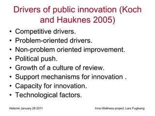 Drivers of public innovation (Koch
           and Hauknes 2005)
•   Competitive drivers.
•   Problem-oriented drivers.
•   Non-problem oriented improvement.
•   Political push.
•   Growth of a culture of review.
•   Support mechanisms for innovation .
•   Capacity for innovation.
•   Technological factors.
Helsinki January 28 2011     Inno-Wellness project, Lars Fuglsang
 
