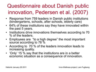 Questionnaire about Danish public
 innovation, Pedersen et al. (2007)
• Response from 759 leaders in Danish public institutions
  (kindergartens, schools, after schools, elderly care)
• 64% of these institutions say they have innovated within
  the past 5 years.
• Institutions drive innovations themselves according to 70
  % of the leaders.
• Employees are ”to a high degree” the most important
  source according to 78 %
• According to 70 % of the leaders innovation leads to
  increasing quality.
• ’Only’ 15 % say that the institutions are in a better
  economic situation as a consequence of innovation.


Helsinki January 28 2011             Inno-Wellness project, Lars Fuglsang
 