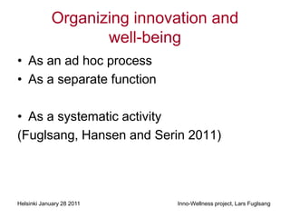 Organizing innovation and
                    well-being
• As an ad hoc process
• As a separate function

• As a systematic activity
(Fuglsang, Hansen and Serin 2011)




Helsinki January 28 2011     Inno-Wellness project, Lars Fuglsang
 