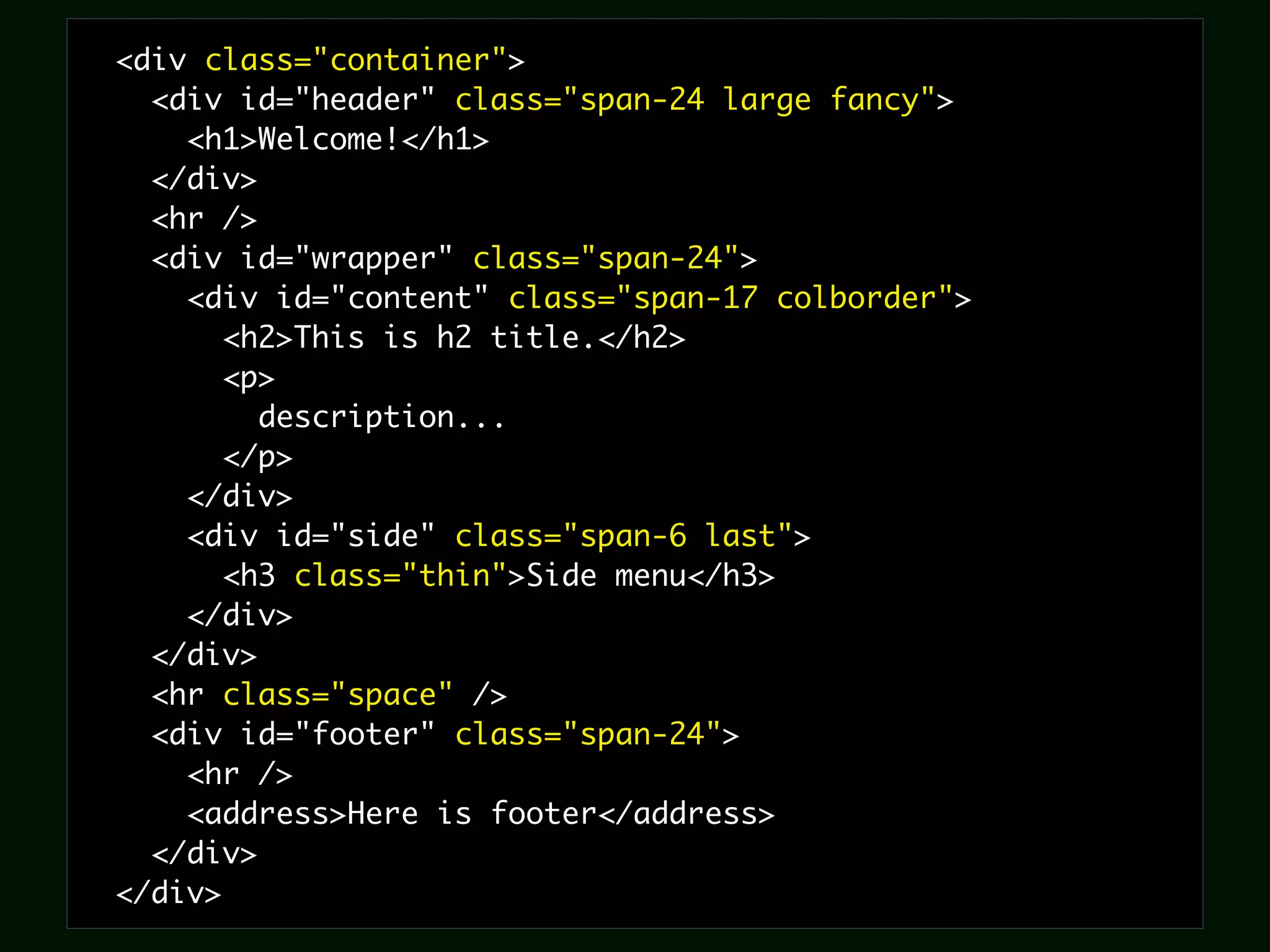 <div class="container">
  <div id="header" class="span-24 large fancy">
    <h1>Welcome!</h1>
  </div>
  <hr />
  <div id="wrapper" class="span-24">
    <div id="content" class="span-17 colborder">
       <h2>This is h2 title.</h2>
       <p>
         description...
       </p>
    </div>
    <div id="side" class="span-6 last">
       <h3 class="thin">Side menu</h3>
    </div>
  </div>
  <hr class="space" />
  <div id="footer" class="span-24">
    <hr />
    <address>Here is footer</address>
  </div>
</div>
 