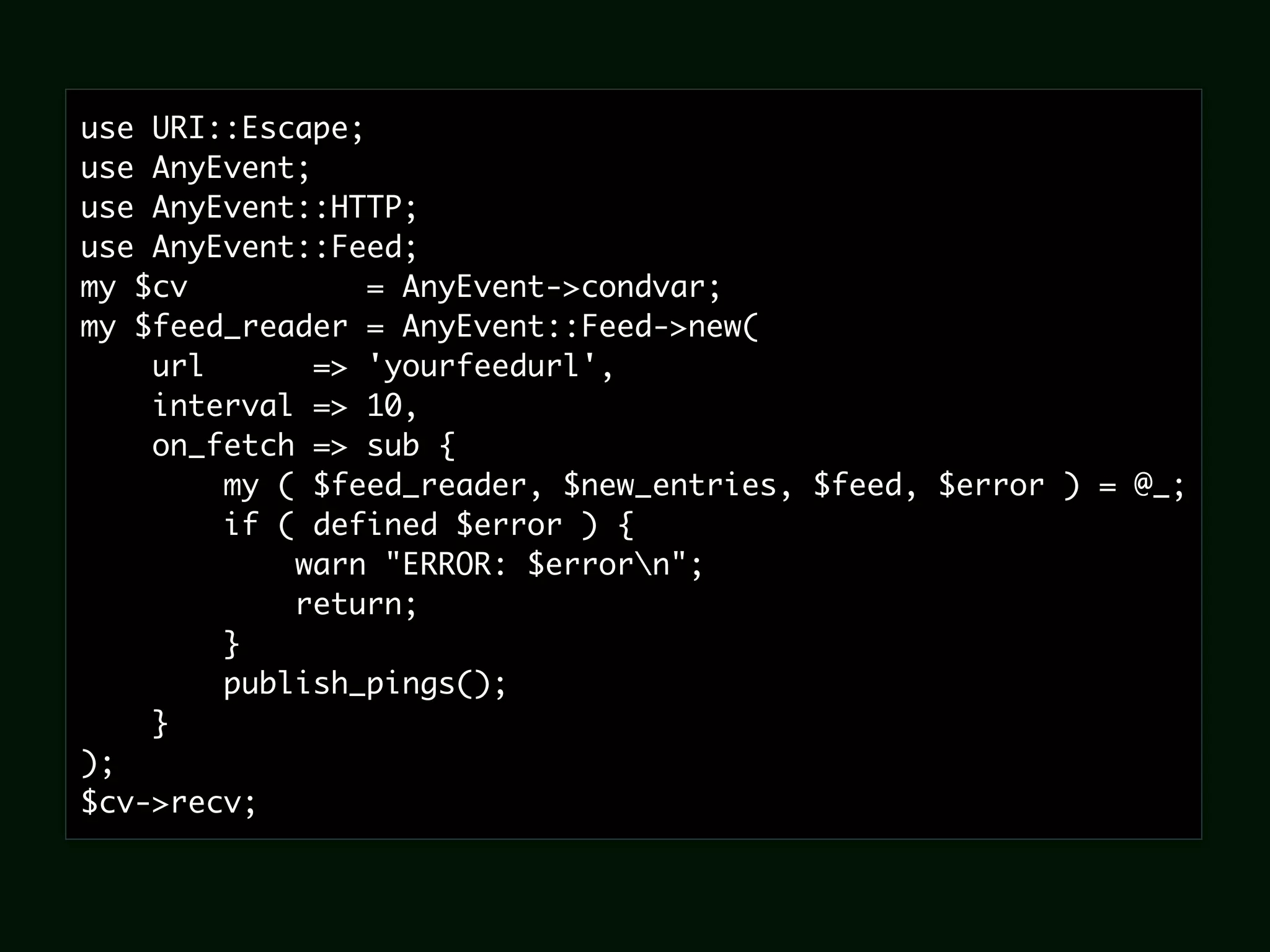 use URI::Escape;
use AnyEvent;
use AnyEvent::HTTP;
use AnyEvent::Feed;
my $cv           = AnyEvent->condvar;
my $feed_reader = AnyEvent::Feed->new(
    url       => 'yourfeedurl',
    interval => 10,
    on_fetch => sub {
        my ( $feed_reader, $new_entries, $feed, $error ) = @_;
        if ( defined $error ) {
            warn "ERROR: $errorn";
            return;
        }
        publish_pings();
    }
);
$cv->recv;
 